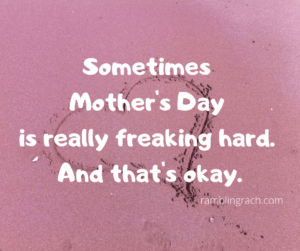 Sometimes Mother's Day sucks.  You know what else sucks sometimes?  Motherhood.  And having a mother sucks sometimes, too. It can all be really complicated, confusing, frustrating, and flat-out painful. If you relate to that, it's okay.  You aren't alone.